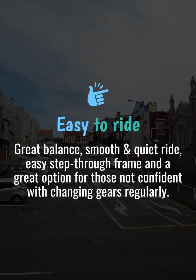 Easy to ride. Great balance, smooth & quiet ride, easy step-through frame and a great option for those not confident with changing gears regularly.